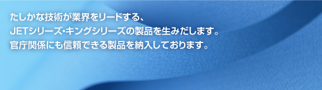 たしかな技術が業界をリードする、JETシリーズ・キングシリーズの製品を生みだします。官庁関係にも信頼できる製品を納入しております。